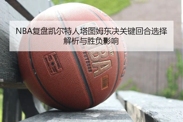 NBA复盘凯尔特人塔图姆东决关键回合选择解析与胜负影响