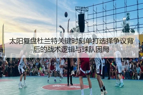 太阳复盘杜兰特关键时刻单打选择争议背后的战术逻辑与球队困局