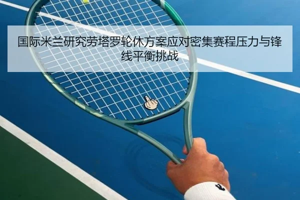 国际米兰研究劳塔罗轮休方案应对密集赛程压力与锋线平衡挑战