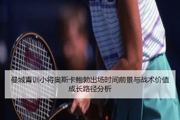 曼城青训小将奥斯卡鲍勃出场时间前景与战术价值成长路径分析